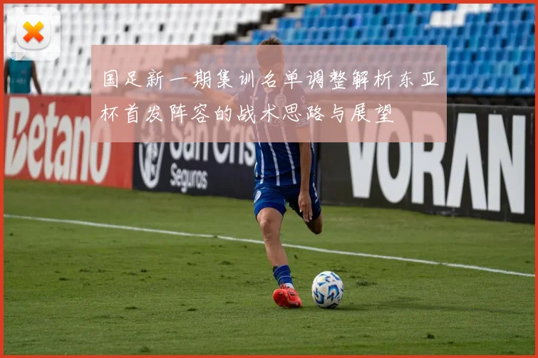 国足新一期集训名单调整解析东亚杯首发阵容的战术思路与展望