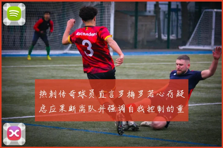 热刺传奇球员直言罗梅罗若心存疑虑应果断离队并强调自我控制的重要性