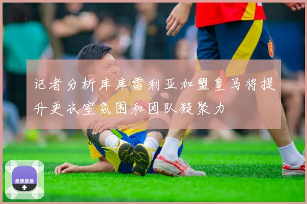 记者分析库库雷利亚加盟皇马将提升更衣室氛围和团队凝聚力