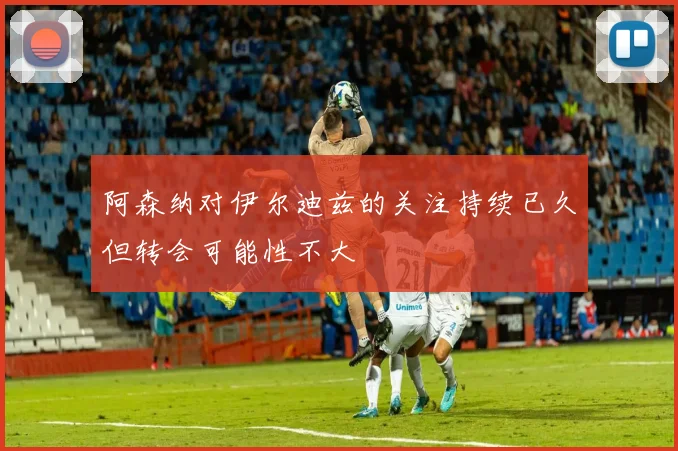 阿森纳对伊尔迪兹的关注持续已久但转会可能性不大