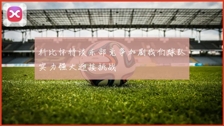 科比怀特谈东部竞争加剧我们球队实力强大迎接挑战