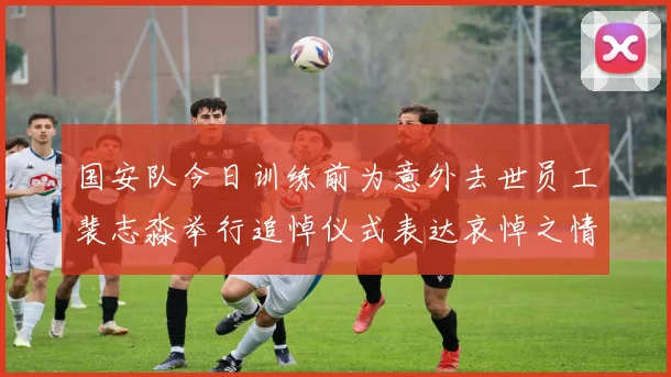 国安队今日训练前为意外去世员工裴志淼举行追悼仪式表达哀悼之情