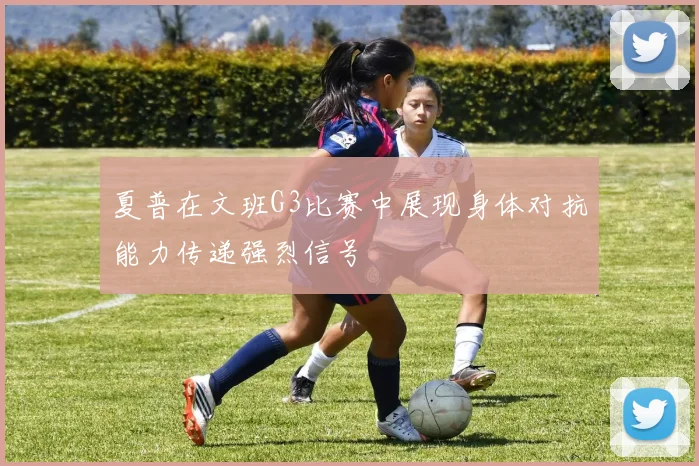 夏普在文班G3比赛中展现身体对抗能力传递强烈信号